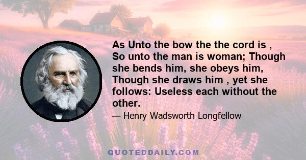 As Unto the bow the the cord is , So unto the man is woman; Though she bends him, she obeys him, Though she draws him , yet she follows: Useless each without the other.