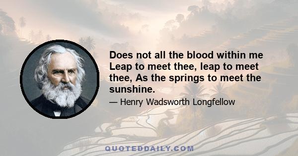 Does not all the blood within me Leap to meet thee, leap to meet thee, As the springs to meet the sunshine.