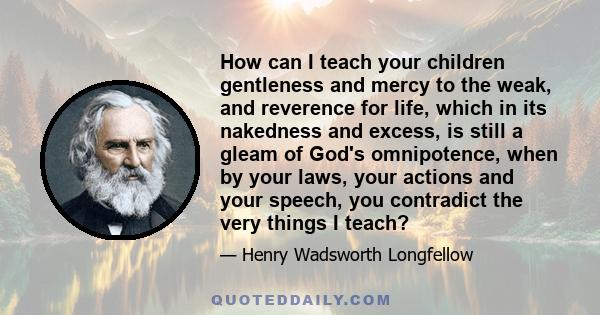 How can I teach your children gentleness and mercy to the weak, and reverence for life, which in its nakedness and excess, is still a gleam of God's omnipotence, when by your laws, your actions and your speech, you