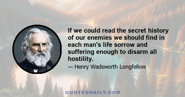 If we could read the secret history of our enemies we should find in each man's life sorrow and suffering enough to disarm all hostility.