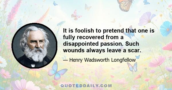 It is foolish to pretend that one is fully recovered from a disappointed passion. Such wounds always leave a scar.