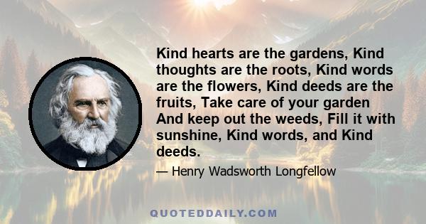 Kind hearts are the gardens, Kind thoughts are the roots, Kind words are the flowers, Kind deeds are the fruits, Take care of your garden And keep out the weeds, Fill it with sunshine, Kind words, and Kind deeds.