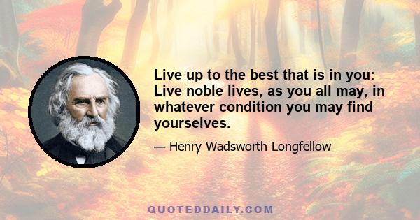 Live up to the best that is in you: Live noble lives, as you all may, in whatever condition you may find yourselves.
