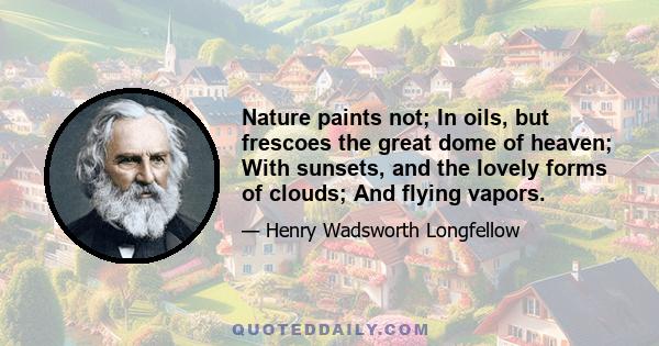 Nature paints not; In oils, but frescoes the great dome of heaven; With sunsets, and the lovely forms of clouds; And flying vapors.