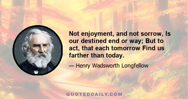 Not enjoyment, and not sorrow, Is our destined end or way; But to act, that each tomorrow Find us farther than today.