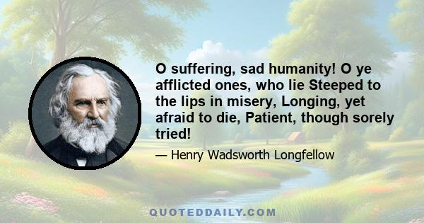 O suffering, sad humanity! O ye afflicted ones, who lie Steeped to the lips in misery, Longing, yet afraid to die, Patient, though sorely tried!