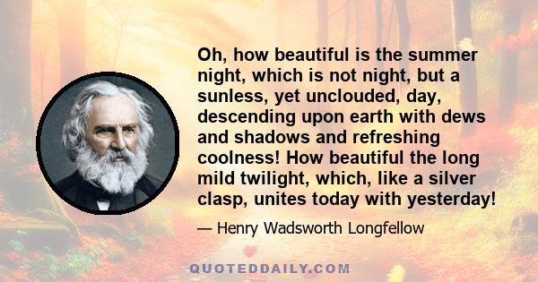 Oh, how beautiful is the summer night, which is not night, but a sunless, yet unclouded, day, descending upon earth with dews and shadows and refreshing coolness! How beautiful the long mild twilight, which, like a