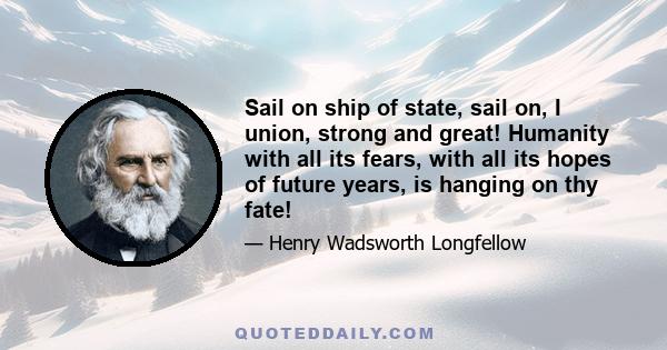 Sail on ship of state, sail on, I union, strong and great! Humanity with all its fears, with all its hopes of future years, is hanging on thy fate!