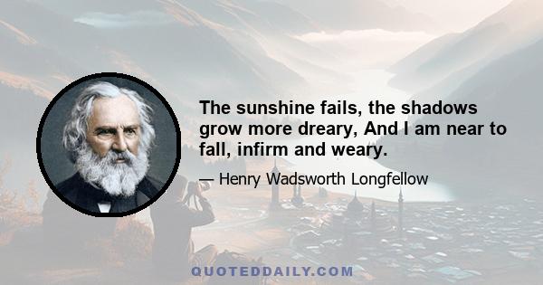 The sunshine fails, the shadows grow more dreary, And I am near to fall, infirm and weary.