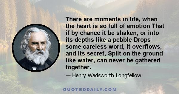 There are moments in life, when the heart is so full of emotion That if by chance it be shaken, or into its depths like a pebble Drops some careless word, it overflows, and its secret, Spilt on the ground like water,