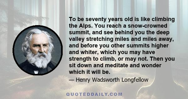 To be seventy years old is like climbing the Alps. You reach a snow-crowned summit, and see behind you the deep valley stretching miles and miles away, and before you other summits higher and whiter, which you may have