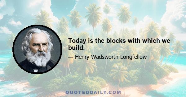 Today is the blocks with which we build.