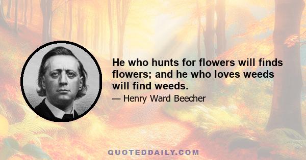 He who hunts for flowers will finds flowers; and he who loves weeds will find weeds.