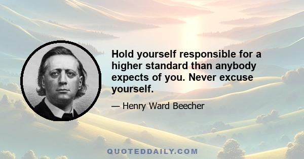 Hold yourself responsible for a higher standard than anybody expects of you. Never excuse yourself.