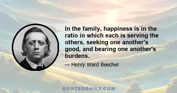 In the family, happiness is in the ratio in which each is serving the others, seeking one another's good, and bearing one another's burdens.