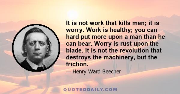 It is not work that kills men; it is worry. Work is healthy; you can hard put more upon a man than he can bear. Worry is rust upon the blade. It is not the revolution that destroys the machinery, but the friction.