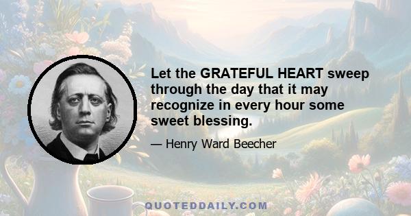 Let the GRATEFUL HEART sweep through the day that it may recognize in every hour some sweet blessing.