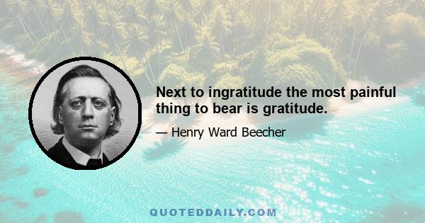 Next to ingratitude the most painful thing to bear is gratitude.