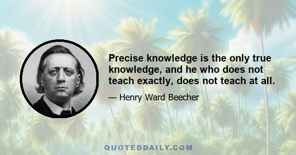 Precise knowledge is the only true knowledge, and he who does not teach exactly, does not teach at all.