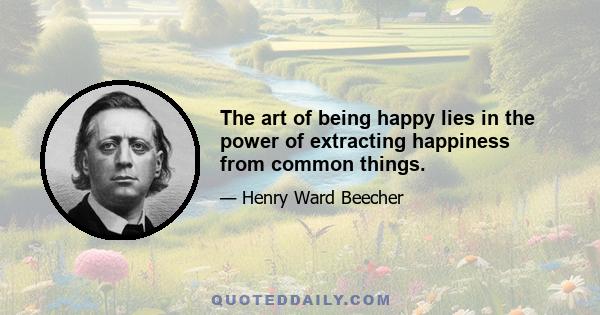 The art of being happy lies in the power of extracting happiness from common things.