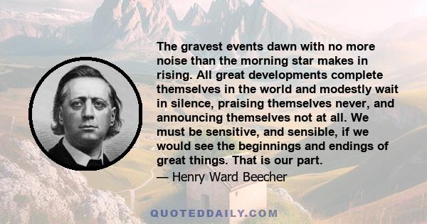 The gravest events dawn with no more noise than the morning star makes in rising. All great developments complete themselves in the world and modestly wait in silence, praising themselves never, and announcing