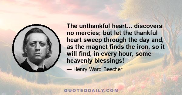 The unthankful heart... discovers no mercies; but let the thankful heart sweep through the day and, as the magnet finds the iron, so it will find, in every hour, some heavenly blessings!