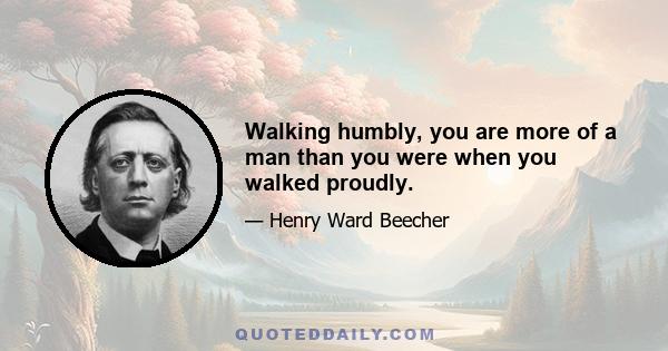 Walking humbly, you are more of a man than you were when you walked proudly.