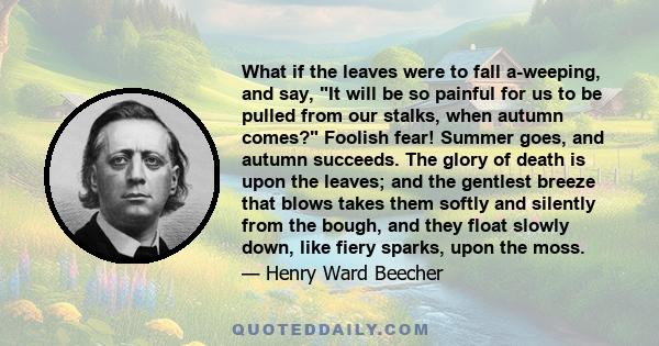 What if the leaves were to fall a-weeping, and say, It will be so painful for us to be pulled from our stalks, when autumn comes? Foolish fear! Summer goes, and autumn succeeds. The glory of death is upon the leaves;