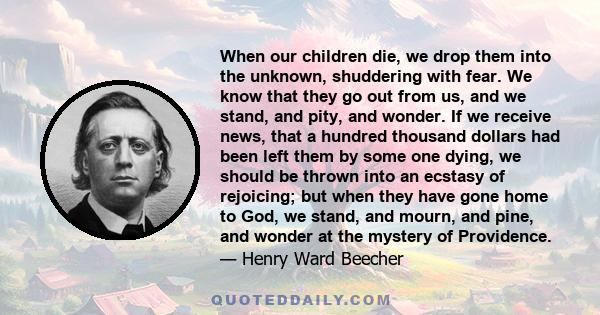 When our children die, we drop them into the unknown, shuddering with fear. We know that they go out from us, and we stand, and pity, and wonder. If we receive news, that a hundred thousand dollars had been left them by 