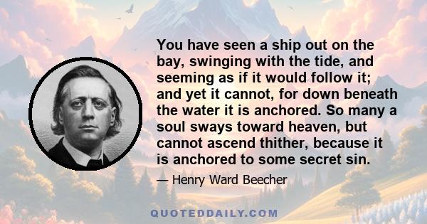 You have seen a ship out on the bay, swinging with the tide, and seeming as if it would follow it; and yet it cannot, for down beneath the water it is anchored. So many a soul sways toward heaven, but cannot ascend