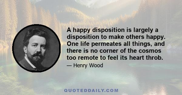 A happy disposition is largely a disposition to make others happy. One life permeates all things, and there is no corner of the cosmos too remote to feel its heart throb.