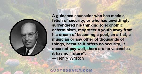 A guidance counselor who has made a fetish of security, or who has unwittingly surrendered his thinking to economic determinism, may steer a youth away from his dream of becoming a poet, an artist, a musician or any