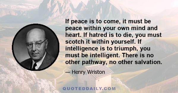 If peace is to come, it must be peace within your own mind and heart. If hatred is to die, you must scotch it within yourself. If intelligence is to triumph, you must be intelligent. There is no other pathway, no other