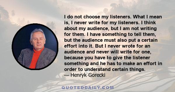 I do not choose my listeners. What I mean is, I never write for my listeners. I think about my audience, but I am not writing for them. I have something to tell them, but the audience must also put a certain effort into 