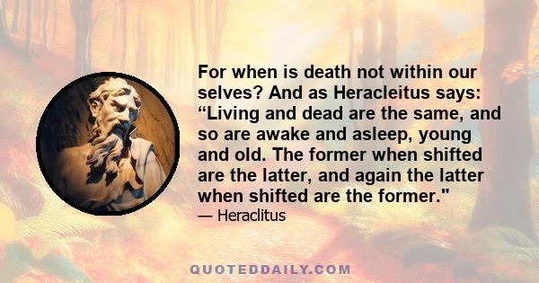 For when is death not within our selves? And as Heracleitus says: “Living and dead are the same, and so are awake and asleep, young and old. The former when shifted are the latter, and again the latter when shifted are