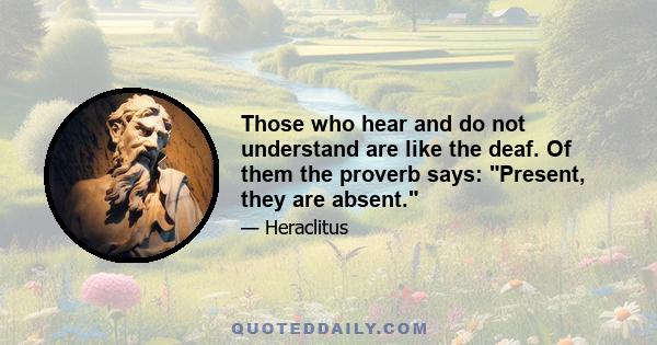 Those who hear and do not understand are like the deaf. Of them the proverb says: Present, they are absent.