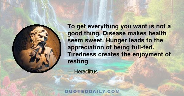 To get everything you want is not a good thing. Disease makes health seem sweet. Hunger leads to the appreciation of being full-fed. Tiredness creates the enjoyment of resting