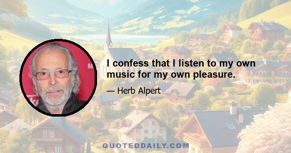I confess that I listen to my own music for my own pleasure.