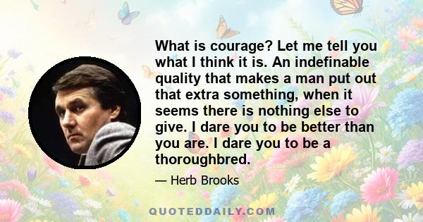 What is courage? Let me tell you what I think it is. An indefinable quality that makes a man put out that extra something, when it seems there is nothing else to give. I dare you to be better than you are. I dare you to 