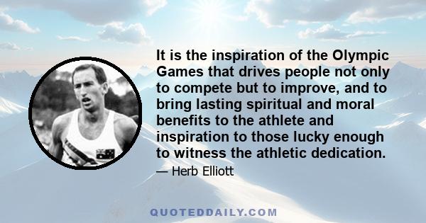 It is the inspiration of the Olympic Games that drives people not only to compete but to improve, and to bring lasting spiritual and moral benefits to the athlete and inspiration to those lucky enough to witness the