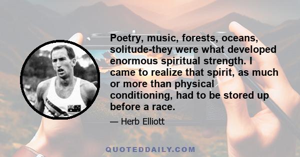 Poetry, music, forests, oceans, solitude-they were what developed enormous spiritual strength. I came to realize that spirit, as much or more than physical conditioning, had to be stored up before a race.