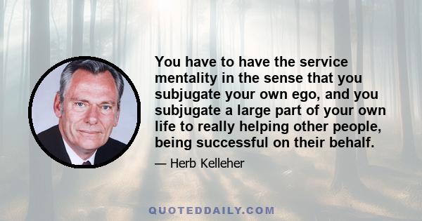 You have to have the service mentality in the sense that you subjugate your own ego, and you subjugate a large part of your own life to really helping other people, being successful on their behalf.