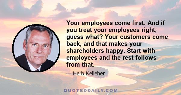 Your employees come first. And if you treat your employees right, guess what? Your customers come back, and that makes your shareholders happy. Start with employees and the rest follows from that.