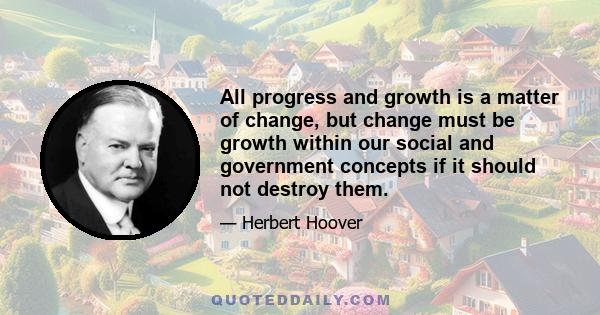 All progress and growth is a matter of change, but change must be growth within our social and government concepts if it should not destroy them.