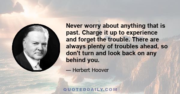 Never worry about anything that is past. Charge it up to experience and forget the trouble. There are always plenty of troubles ahead, so don't turn and look back on any behind you.