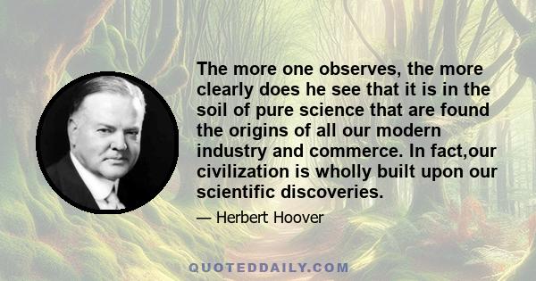 The more one observes, the more clearly does he see that it is in the soil of pure science that are found the origins of all our modern industry and commerce. In fact,our civilization is wholly built upon our scientific 