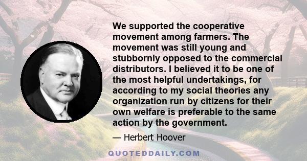 We supported the cooperative movement among farmers. The movement was still young and stubbornly opposed to the commercial distributors. I believed it to be one of the most helpful undertakings, for according to my