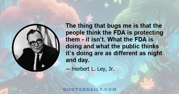 The thing that bugs me is that the people think the FDA is protecting them - it isn’t. What the FDA is doing and what the public thinks it’s doing are as different as night and day.