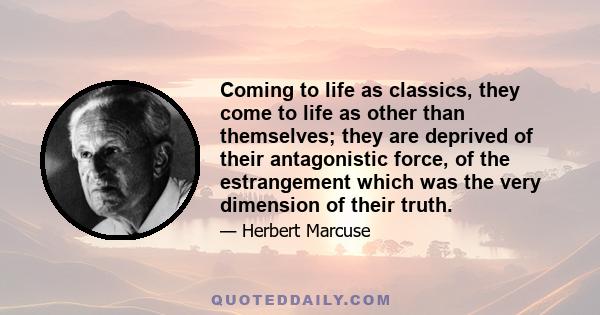 Coming to life as classics, they come to life as other than themselves; they are deprived of their antagonistic force, of the estrangement which was the very dimension of their truth.