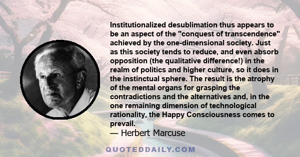 Institutionalized desublimation thus appears to be an aspect of the conquest of transcendence achieved by the one-dimensional society. Just as this society tends to reduce, and even absorb opposition (the qualitative